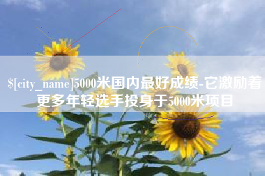 灌南5000米国内最好成绩-它激励着更多年轻选手投身于5000米项目