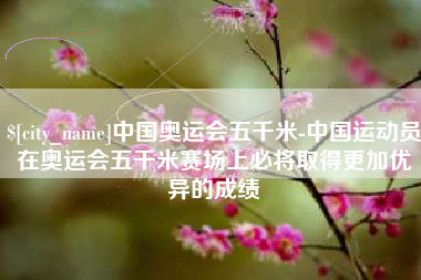 灌南中国奥运会五千米-中国运动员在奥运会五千米赛场上必将取得更加优异的成绩