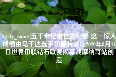 灌南五千米纪录世界纪录-这一惊人成绩由乌干达选手切普特盖在2020年8月14日世界田联钻石联赛揭幕战摩纳哥站创造
