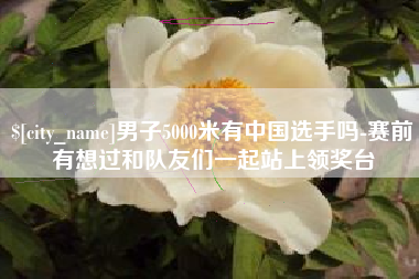 灌南男子5000米有中国选手吗-赛前有想过和队友们一起站上领奖台