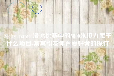 灌南滑冰比赛中的5000米接力属于什么项目-常常引发体育爱好者的探讨