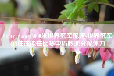 灌南5000米世界冠军配速-世界冠军们往往能在比赛中巧妙地分配体力