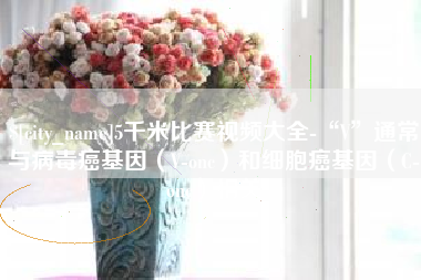 灌南5千米比赛视频大全-“V”通常与病毒癌基因（V-onc）和细胞癌基因（C-onc）相关
