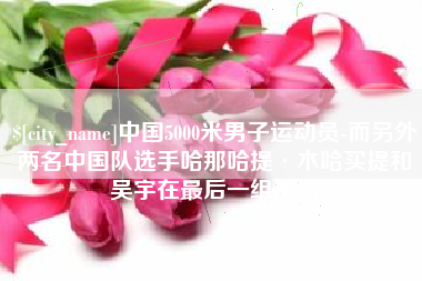 灌南中国5000米男子运动员-而另外两名中国队选手哈那哈提·木哈买提和吴宇在最后一组出场