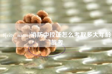 灌南消防中控证怎么考取多大年龄能考